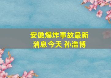 安徽爆炸事故最新消息今天 孙浩博